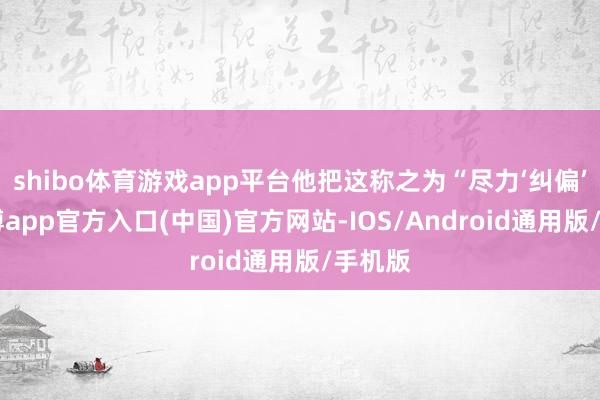 shibo体育游戏app平台他把这称之为“尽力‘纠偏’”-万博app官方入口(中国)官方网站-IOS/Android通用版/手机版
