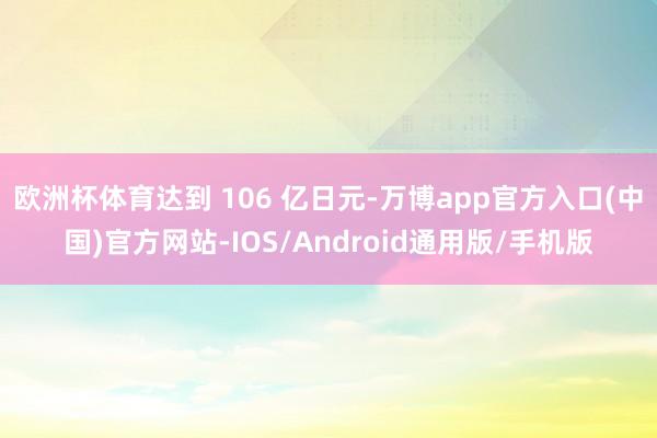 欧洲杯体育达到 106 亿日元-万博app官方入口(中国)官方网站-IOS/Android通用版/手机版