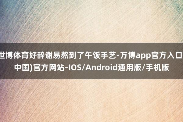 世博体育好辞谢易熬到了午饭手艺-万博app官方入口(中国)官方网站-IOS/Android通用版/手机版