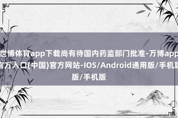 世博体育app下载尚有待国内药监部门批准-万博app官方入口(中国)官方网站-IOS/Android通用版/手机版