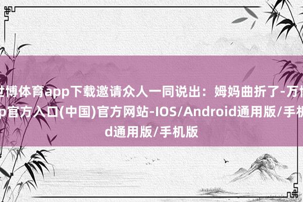 世博体育app下载邀请众人一同说出：姆妈曲折了-万博app官方入口(中国)官方网站-IOS/Android通用版/手机版