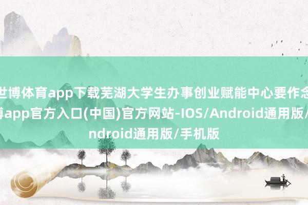 世博体育app下载芜湖大学生办事创业赋能中心要作念的-万博app官方入口(中国)官方网站-IOS/Android通用版/手机版