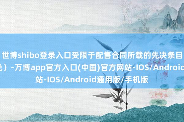 世博shibo登录入口受限于配售合同所载的先决条目的得志(或豁免)-万博app官方入口(中国)官方网站-IOS/Android通用版/手机版