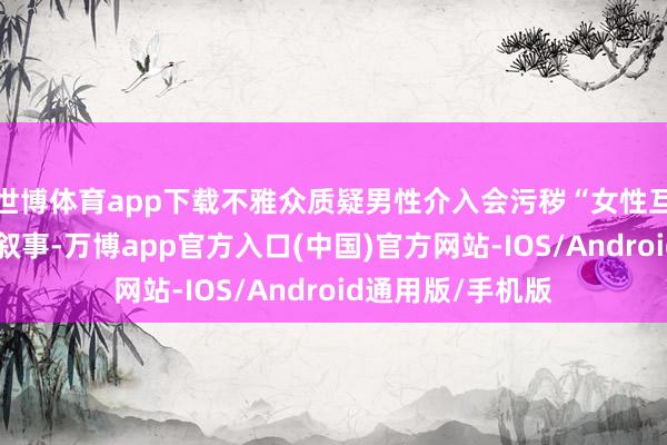 世博体育app下载不雅众质疑男性介入会污秽“女性互助成长”的中枢叙事-万博app官方入口(中国)官方网站-IOS/Android通用版/手机版