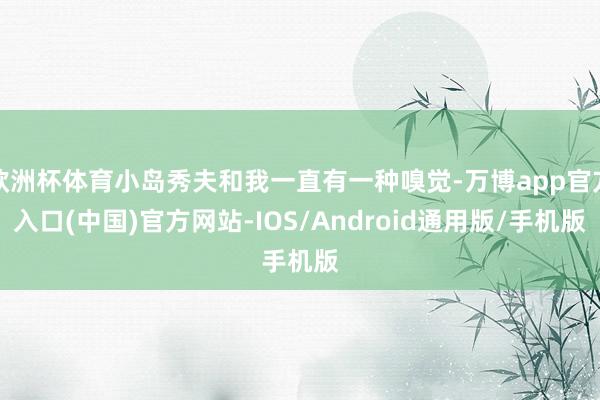 欧洲杯体育小岛秀夫和我一直有一种嗅觉-万博app官方入口(中国)官方网站-IOS/Android通用版/手机版