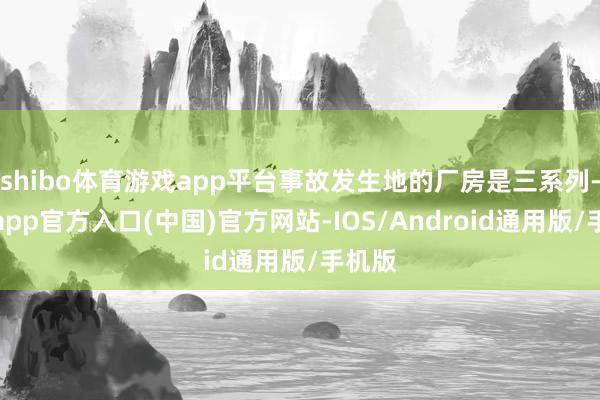 shibo体育游戏app平台事故发生地的厂房是三系列-万博app官方入口(中国)官方网站-IOS/Android通用版/手机版