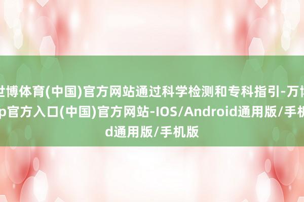 世博体育(中国)官方网站通过科学检测和专科指引-万博app官方入口(中国)官方网站-IOS/Android通用版/手机版