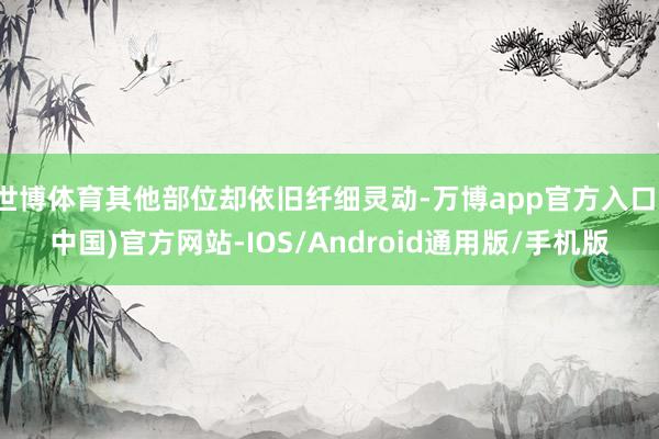 世博体育其他部位却依旧纤细灵动-万博app官方入口(中国)官方网站-IOS/Android通用版/手机版
