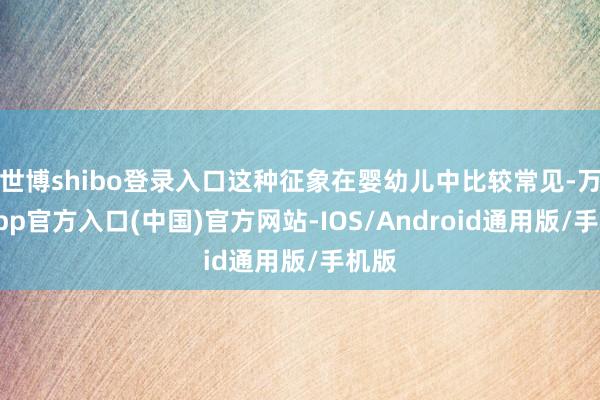 世博shibo登录入口这种征象在婴幼儿中比较常见-万博app官方入口(中国)官方网站-IOS/Android通用版/手机版