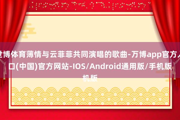 世博体育薄情与云菲菲共同演唱的歌曲-万博app官方入口(中国)官方网站-IOS/Android通用版/手机版