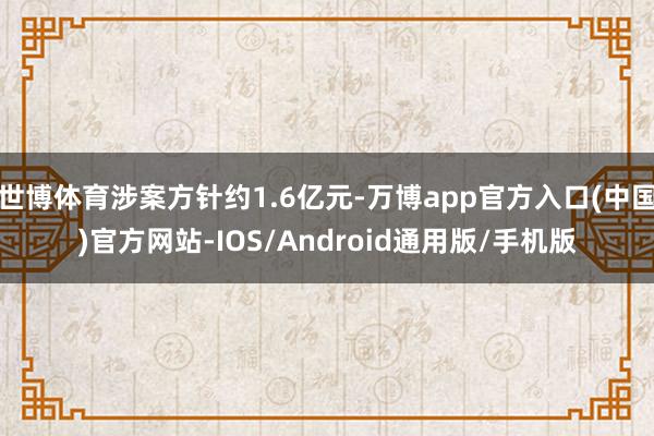 世博体育涉案方针约1.6亿元-万博app官方入口(中国)官方网站-IOS/Android通用版/手机版
