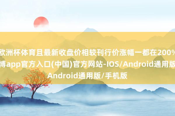 欧洲杯体育且最新收盘价相较刊行价涨幅一都在200%以上-万博app官方入口(中国)官方网站-IOS/Android通用版/手机版