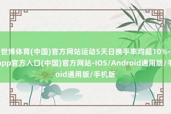 世博体育(中国)官方网站运动5天日换手率均超10%-万博app官方入口(中国)官方网站-IOS/Android通用版/手机版