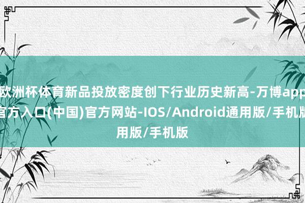 欧洲杯体育新品投放密度创下行业历史新高-万博app官方入口(中国)官方网站-IOS/Android通用版/手机版