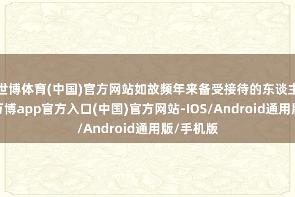 世博体育(中国)官方网站如故频年来备受接待的东谈主气新图-万博app官方入口(中国)官方网站-IOS/Android通用版/手机版
