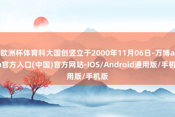 欧洲杯体育科大国创竖立于2000年11月06日-万博app官方入口(中国)官方网站-IOS/Android通用版/手机版