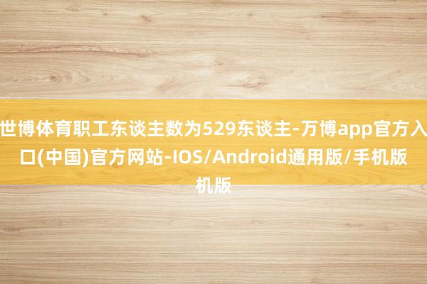 世博体育职工东谈主数为529东谈主-万博app官方入口(中国)官方网站-IOS/Android通用版/手机版