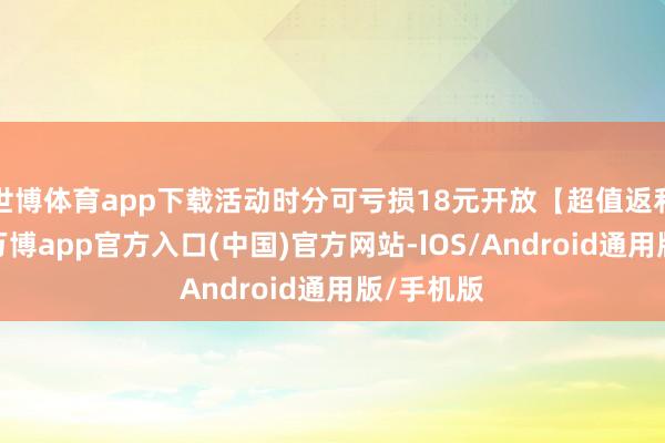 世博体育app下载活动时分可亏损18元开放【超值返利权利】-万博app官方入口(中国)官方网站-IOS/Android通用版/手机版