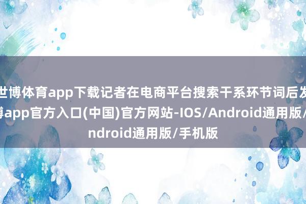 世博体育app下载记者在电商平台搜索干系环节词后发现-万博app官方入口(中国)官方网站-IOS/Android通用版/手机版