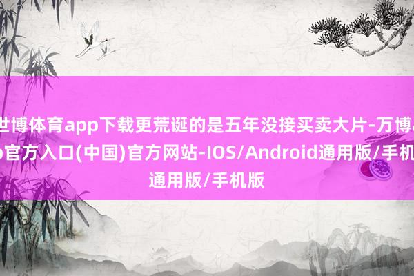 世博体育app下载更荒诞的是五年没接买卖大片-万博app官方入口(中国)官方网站-IOS/Android通用版/手机版