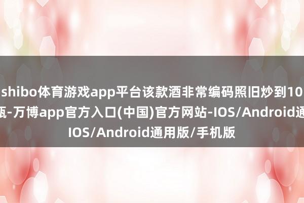 shibo体育游戏app平台该款酒非常编码照旧炒到10000元足下/瓶-万博app官方入口(中国)官方网站-IOS/Android通用版/手机版