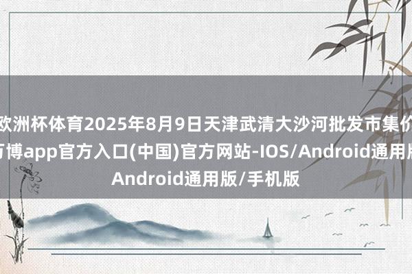 欧洲杯体育2025年8月9日天津武清大沙河批发市集价钱行情-万博app官方入口(中国)官方网站-IOS/Android通用版/手机版