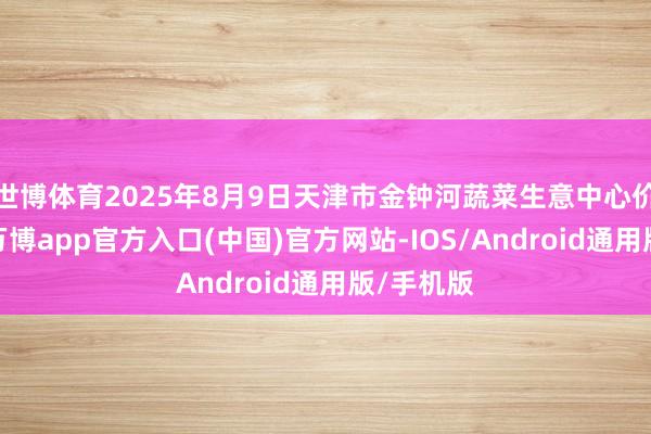 世博体育2025年8月9日天津市金钟河蔬菜生意中心价钱行情-万博app官方入口(中国)官方网站-IOS/Android通用版/手机版