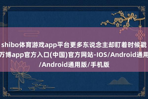 shibo体育游戏app平台更多东说念主却盯着时候戳红了眼眶-万博app官方入口(中国)官方网站-IOS/Android通用版/手机版