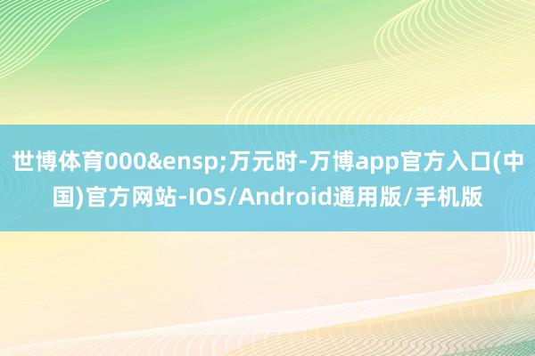 世博体育000&ensp;万元时-万博app官方入口(中国)官方网站-IOS/Android通用版/手机版