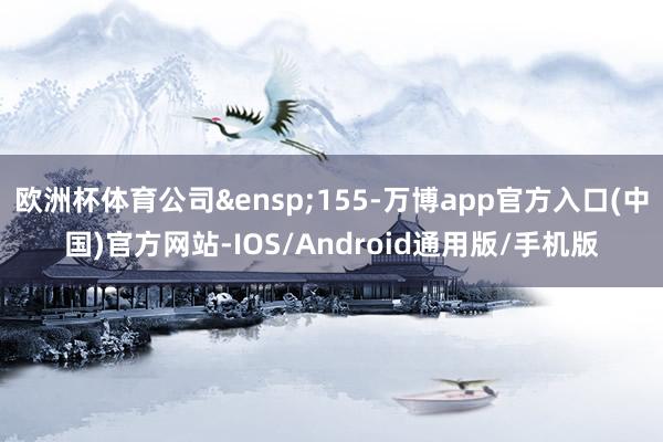 欧洲杯体育公司&ensp;155-万博app官方入口(中国)官方网站-IOS/Android通用版/手机版