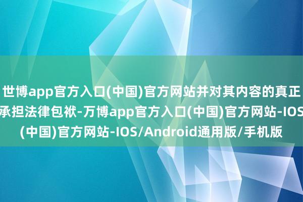 世博app官方入口(中国)官方网站并对其内容的真正性、准确性和圆善性承担法律包袱-万博app官方入口(中国)官方网站-IOS/Android通用版/手机版