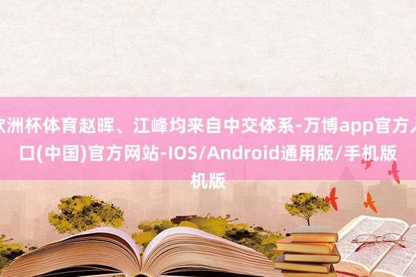 欧洲杯体育赵晖、江峰均来自中交体系-万博app官方入口(中国)官方网站-IOS/Android通用版/手机版