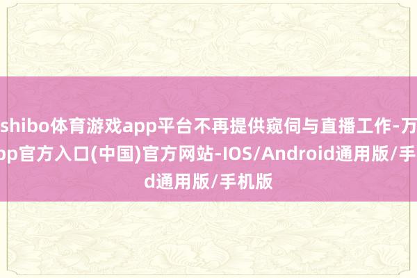 shibo体育游戏app平台不再提供窥伺与直播工作-万博app官方入口(中国)官方网站-IOS/Android通用版/手机版