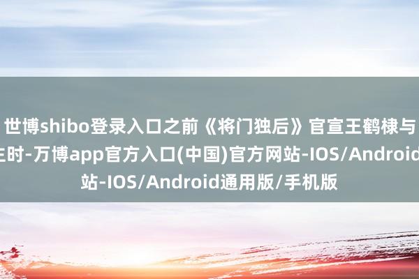世博shibo登录入口之前《将门独后》官宣王鹤棣与孟子义演男女主时-万博app官方入口(中国)官方网站-IOS/Android通用版/手机版