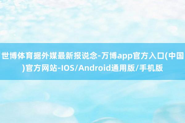 世博体育　　据外媒最新报说念-万博app官方入口(中国)官方网站-IOS/Android通用版/手机版