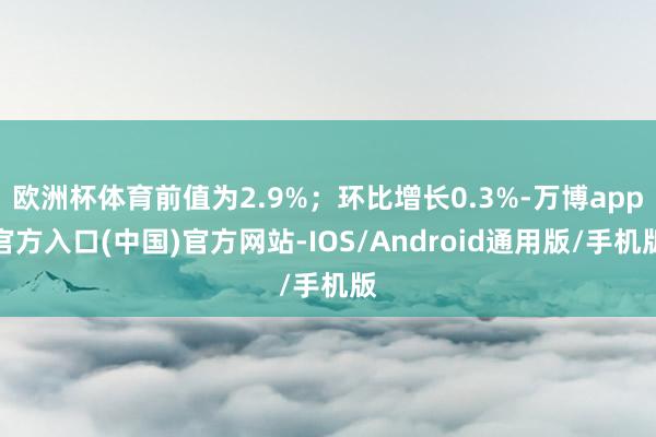 欧洲杯体育前值为2.9%；环比增长0.3%-万博app官方入口(中国)官方网站-IOS/Android通用版/手机版