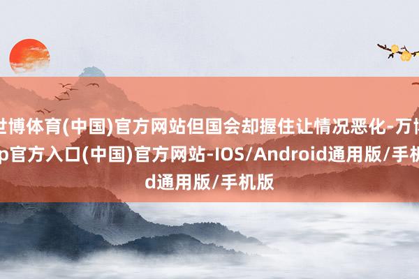 世博体育(中国)官方网站但国会却握住让情况恶化-万博app官方入口(中国)官方网站-IOS/Android通用版/手机版