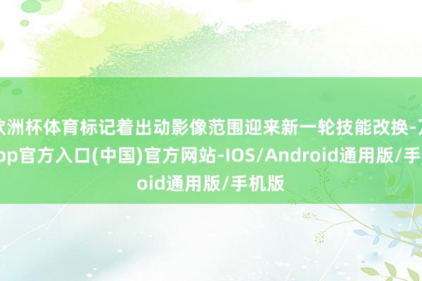 欧洲杯体育标记着出动影像范围迎来新一轮技能改换-万博app官方入口(中国)官方网站-IOS/Android通用版/手机版