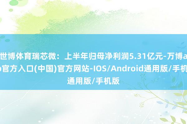 世博体育瑞芯微：上半年归母净利润5.31亿元-万博app官方入口(中国)官方网站-IOS/Android通用版/手机版