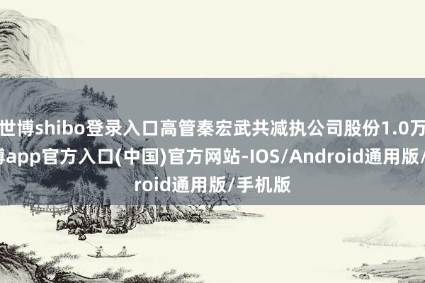 世博shibo登录入口高管秦宏武共减执公司股份1.0万股-万博app官方入口(中国)官方网站-IOS/Android通用版/手机版
