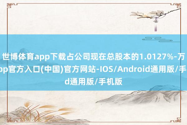 世博体育app下载占公司现在总股本的1.0127%-万博app官方入口(中国)官方网站-IOS/Android通用版/手机版