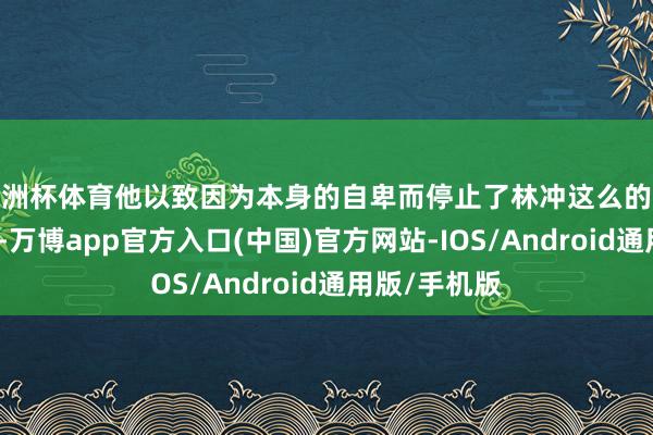 欧洲杯体育他以致因为本身的自卑而停止了林冲这么的果敢将领加入-万博app官方入口(中国)官方网站-IOS/Android通用版/手机版