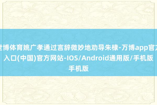 世博体育姚广孝通过言辞微妙地劝导朱棣-万博app官方入口(中国)官方网站-IOS/Android通用版/手机版