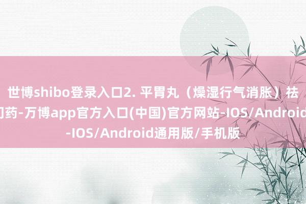 世博shibo登录入口2. 平胃丸（燥湿行气消胀）祛湿消胀经典冷门药-万博app官方入口(中国)官方网站-IOS/Android通用版/手机版