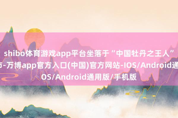 shibo体育游戏app平台坐落于“中国牡丹之王人”山东省菏泽市-万博app官方入口(中国)官方网站-IOS/Android通用版/手机版