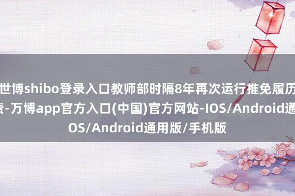 世博shibo登录入口教师部时隔8年再次运行推免履历高校增选职责-万博app官方入口(中国)官方网站-IOS/Android通用版/手机版