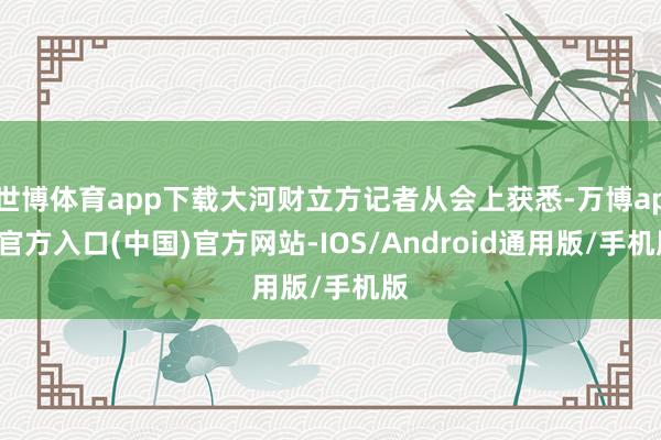 世博体育app下载大河财立方记者从会上获悉-万博app官方入口(中国)官方网站-IOS/Android通用版/手机版