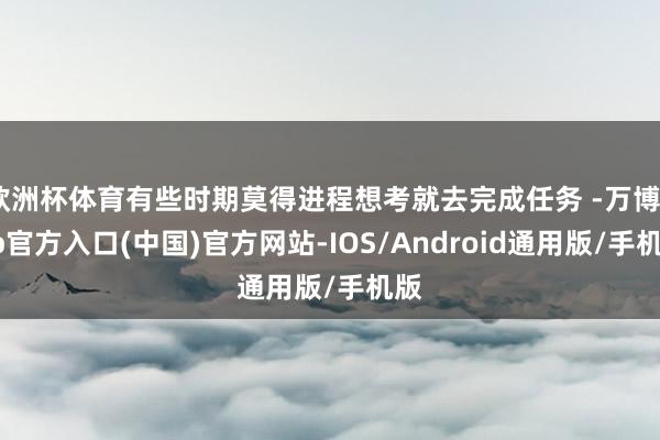 欧洲杯体育有些时期莫得进程想考就去完成任务 -万博app官方入口(中国)官方网站-IOS/Android通用版/手机版