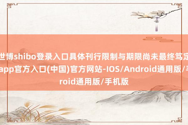 世博shibo登录入口具体刊行限制与期限尚未最终笃定-万博app官方入口(中国)官方网站-IOS/Android通用版/手机版