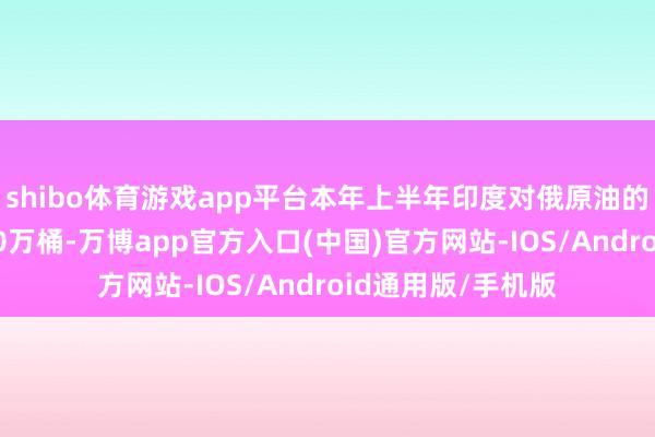 shibo体育游戏app平台本年上半年印度对俄原油的日均采购量为180万桶-万博app官方入口(中国)官方网站-IOS/Android通用版/手机版